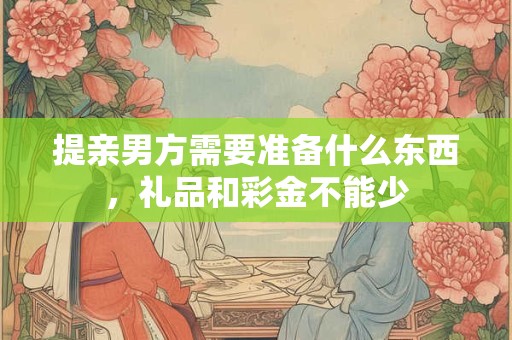 提亲男方需要准备什么东西，礼品和彩金不能少