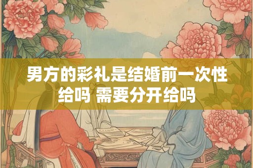 男方的彩礼是结婚前一次性给吗 需要分开给吗 男方的彩礼是结婚前一次性给吗 需要分开给吗