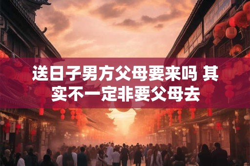 送日子男方父母要来吗 其实不一定非要父母去 送日子男方父母要来吗 其实不一定非要父母去