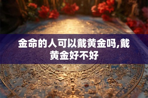 金命的人可以戴黄金吗,戴黄金好不好
