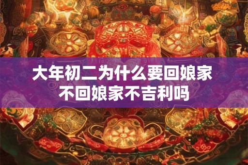 大年初二为什么要回娘家 不回娘家不吉利吗