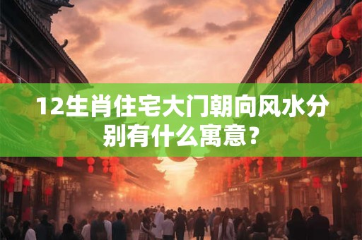 12生肖住宅大门朝向风水分别有什么寓意？