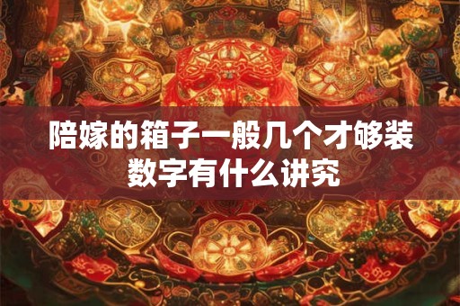 陪嫁的箱子一般几个才够装 数字有什么讲究 陪嫁的箱子一般几个才够装 数字有什么讲究