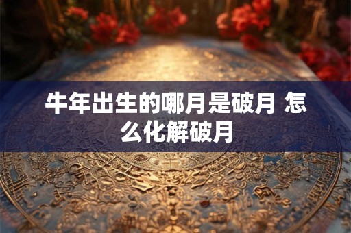 牛年出生的哪月是破月 怎么化解破月