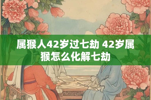 属猴人42岁过七劫 42岁属猴怎么化解七劫