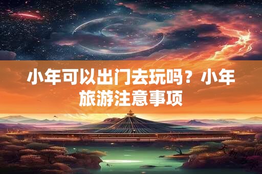 小年可以出门去玩吗？小年旅游注意事项