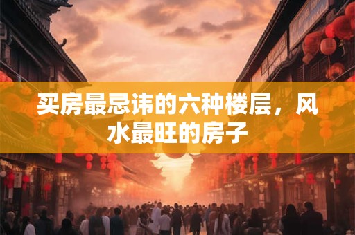 买房最忌讳的六种楼层，风水最旺的房子