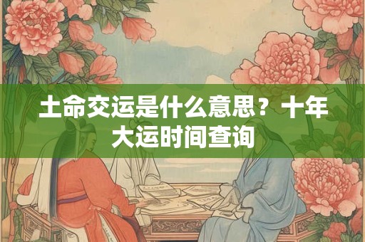 土命交运是什么意思?十年大运时间查询 土命交运是什么意思?十年大运时间查询