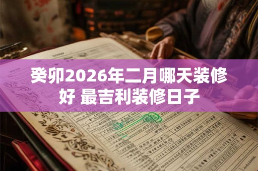 癸卯2026年二月哪天装修好 最吉利装修日子 癸卯2026年二月哪天装修好 最吉利装修日子