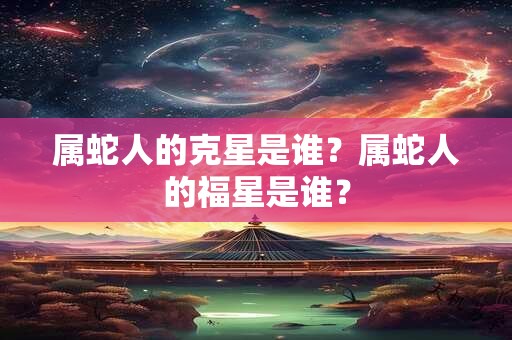 属蛇人的克星是谁?属蛇人的福星是谁? 属蛇人的克星是谁?属蛇人的福星是谁?