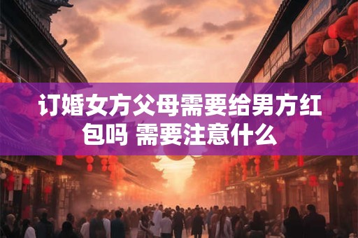 订婚女方父母需要给男方红包吗 需要注意什么 订婚女方父母需要给男方红包吗 需要注意什么