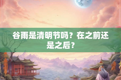 谷雨是清明节吗？在之前还是之后？