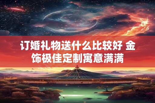 订婚礼物送什么比较好 金饰极佳定制寓意满满