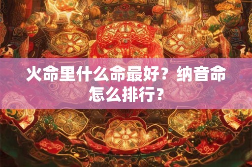 火命里什么命最好?纳音命怎么排行? 火命里什么命最好?纳音命怎么排行?