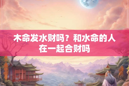 木命发水财吗?和水命的人在一起合财吗 木命发水财吗?和水命的人在一起合财吗