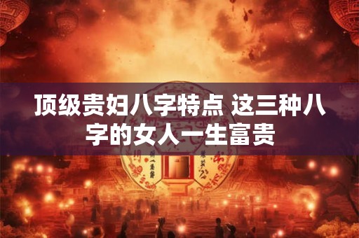 顶级贵妇八字特点 这三种八字的女人一生富贵