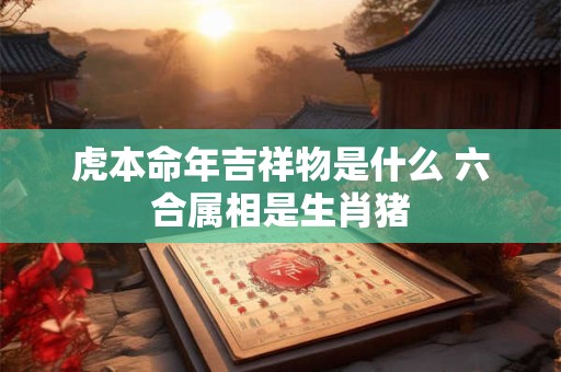 虎本命年吉祥物是什么 六合属相是生肖猪 虎本命年吉祥物是什么 六合属相是生肖猪