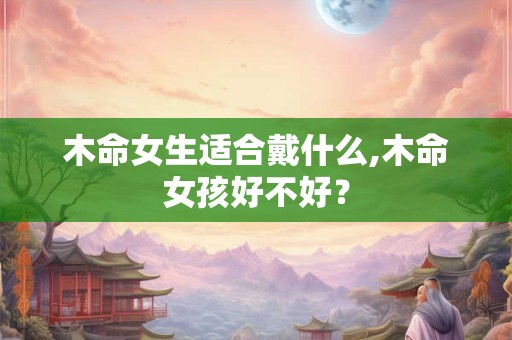 木命女生适合戴什么,木命女孩好不好? 木命女生适合戴什么,木命女孩好不好?