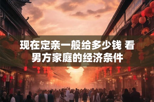 现在定亲一般给多少钱 看男方家庭的经济条件 现在定亲一般给多少钱 看男方家庭的经济条件