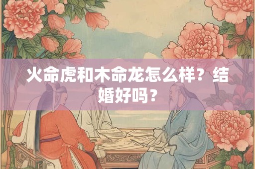 火命虎和木命龙怎么样?结婚好吗? 火命虎和木命龙怎么样?结婚好吗?
