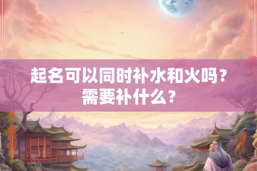起名可以同时补水和火吗?需要补什么? 起名可以同时补水和火吗?需要补什么?