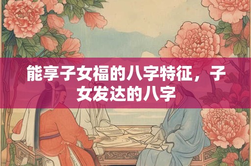 能享子女福的八字特征，子女发达的八字