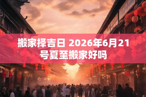 搬家择吉日 2026年6月21号夏至搬家好吗 搬家择吉日 2026年6月21号夏至搬家好吗