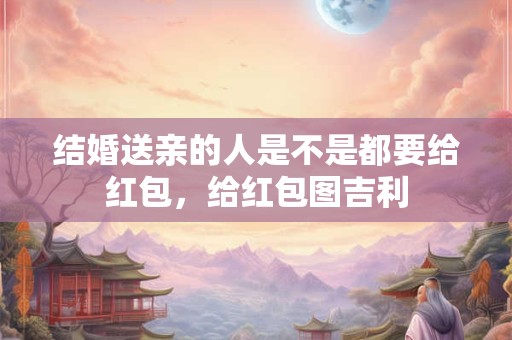 结婚送亲的人是不是都要给红包，给红包图吉利