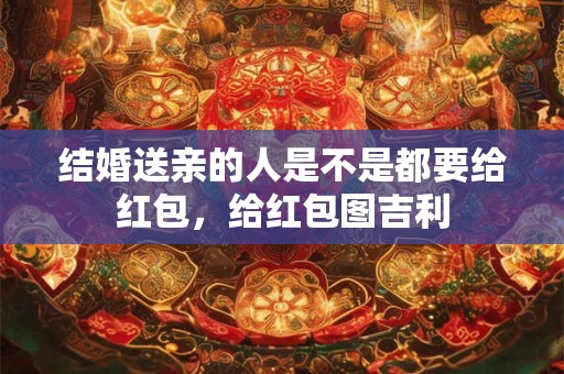结婚送亲的人是不是都要给红包，给红包图吉利