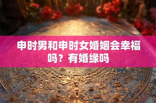 申时男和申时女婚姻会幸福吗?有婚缘吗 申时男和申时女婚姻会幸福吗?有婚缘吗