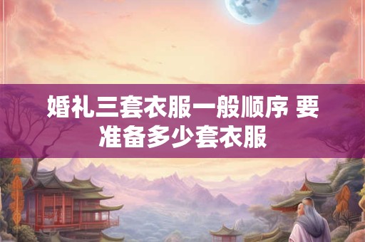 婚礼三套衣服一般顺序 要准备多少套衣服 婚礼三套衣服一般顺序 要准备多少套衣服