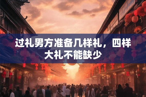 过礼男方准备几样礼,四样大礼不能缺少 过礼男方准备几样礼,四样大礼不能缺少