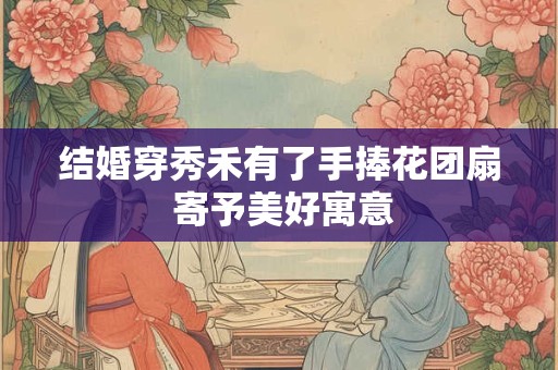 结婚穿秀禾有了手捧花团扇 寄予美好寓意 结婚穿秀禾有了手捧花团扇 寄予美好寓意