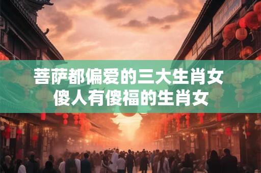 菩萨都偏爱的三大生肖女 傻人有傻福的生肖女 菩萨都偏爱的三大生肖女 傻人有傻福的生肖女