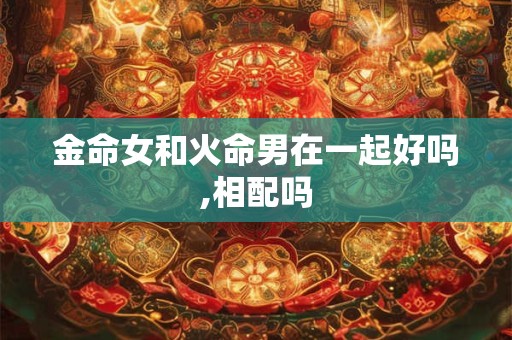 金命女和火命男在一起好吗,相配吗 金命女和火命男在一起好吗,相配吗