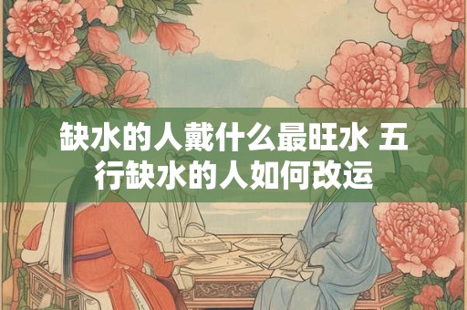 缺水的人戴什么最旺水 五行缺水的人如何改运