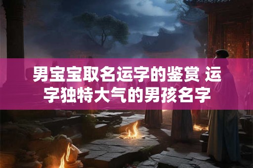 男宝宝取名运字的鉴赏 运字独特大气的男孩名字 男宝宝取名运字的鉴赏 运字独特大气的男孩名字