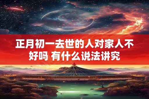 正月初一去世的人对家人不好吗 有什么说法讲究 正月初一去世的人对家人不好吗 有什么说法讲究