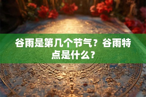 谷雨是第几个节气?谷雨特点是什么? 谷雨是第几个节气?谷雨特点是什么?