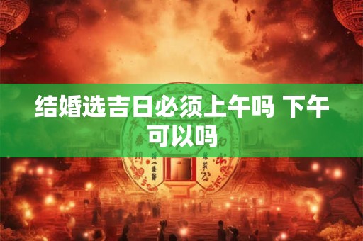 结婚选吉日必须上午吗 下午可以吗 结婚选吉日必须上午吗 下午可以吗