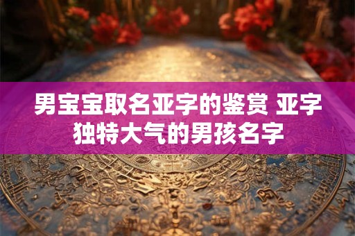 男宝宝取名亚字的鉴赏 亚字独特大气的男孩名字 男宝宝取名亚字的鉴赏 亚字独特大气的男孩名字