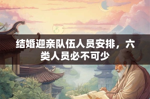 结婚迎亲队伍人员安排,六类人员必不可少 结婚迎亲队伍人员安排,六类人员必不可少