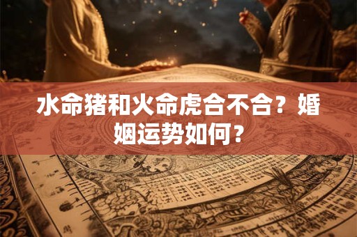 水命猪和火命虎合不合?婚姻运势如何? 水命猪和火命虎合不合?婚姻运势如何?