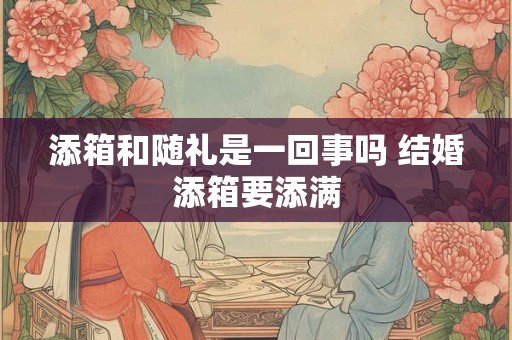 添箱和随礼是一回事吗 结婚添箱要添满