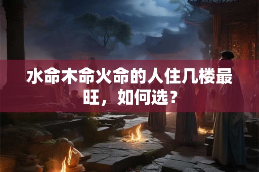 水命木命火命的人住几楼最旺，如何选？