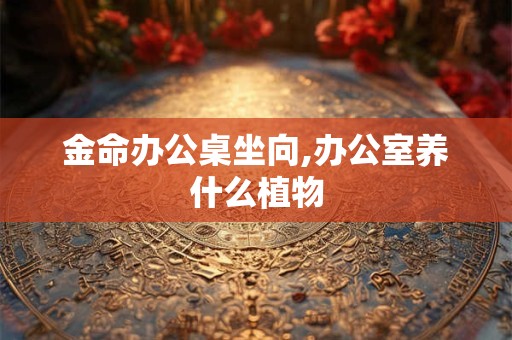 金命办公桌坐向,办公室养什么植物