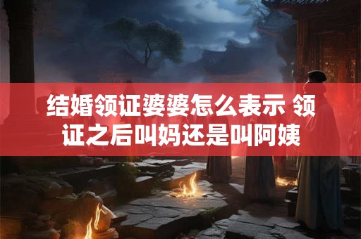 结婚领证婆婆怎么表示 领证之后叫妈还是叫阿姨