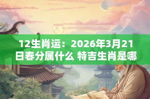 12生肖运:2026年3月21日春分属什么 特吉生肖是哪几个 12生肖运:2026年3月21日春分属什么 特吉生肖是哪几个