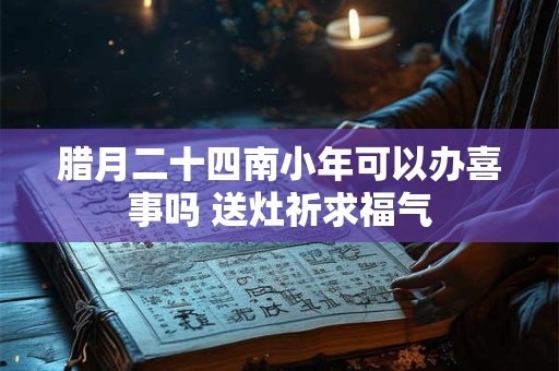 腊月二十四南小年可以办喜事吗 送灶祈求福气