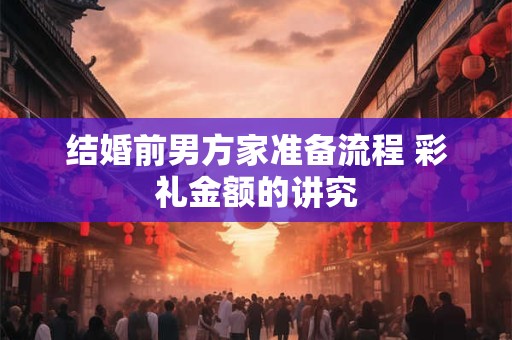 结婚前男方家准备流程 彩礼金额的讲究 结婚前男方家准备流程 彩礼金额的讲究